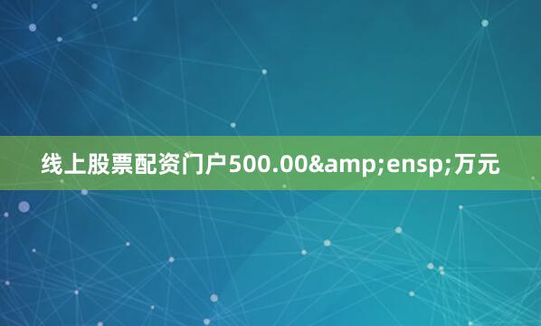 线上股票配资门户500.00 万元