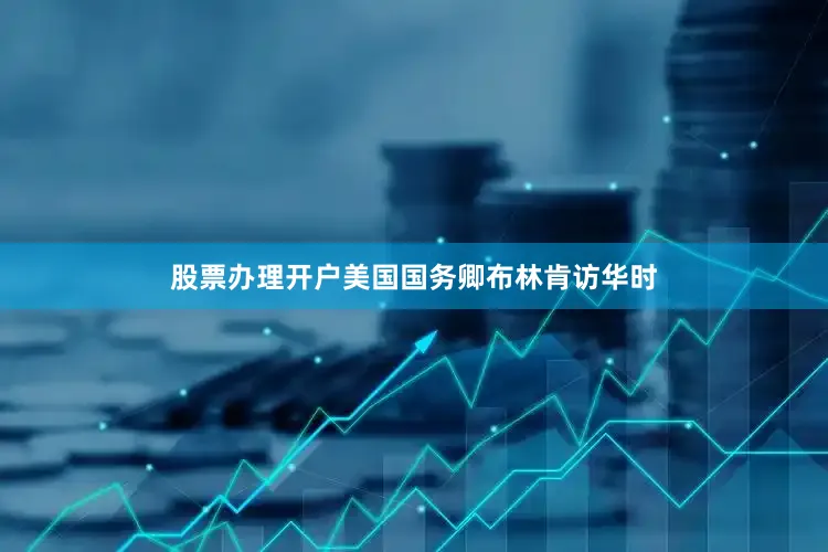 股票办理开户美国国务卿布林肯访华时