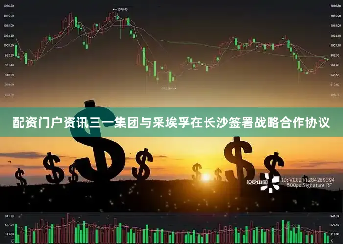 配资门户资讯三一集团与采埃孚在长沙签署战略合作协议