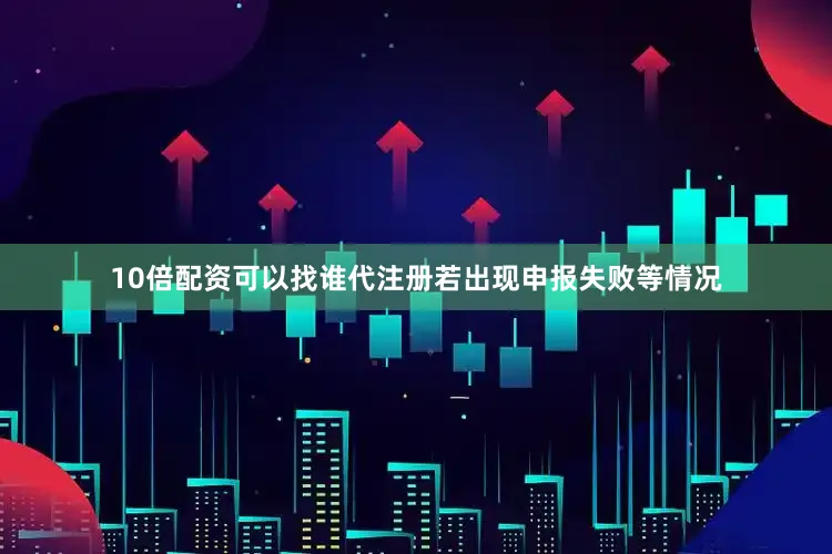 10倍配资可以找谁代注册若出现申报失败等情况