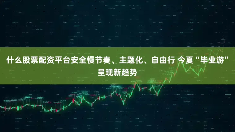 什么股票配资平台安全慢节奏、主题化、自由行 今夏“毕业游”呈现新趋势