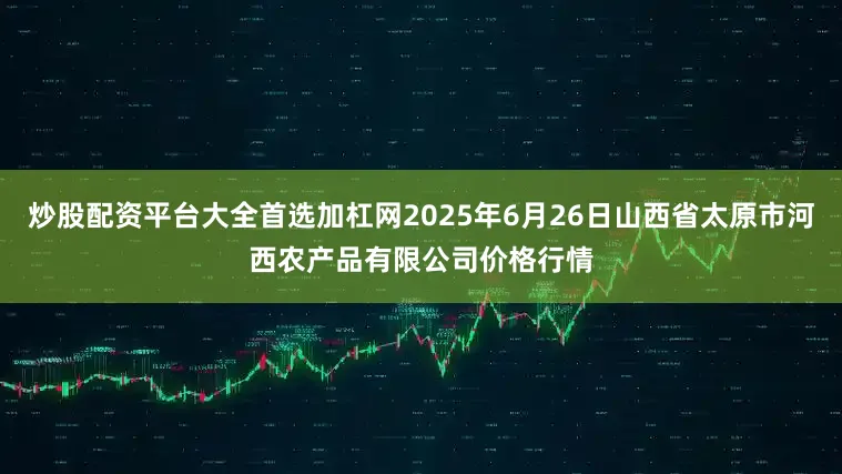 炒股配资平台大全首选加杠网2025年6月26日山西省太原市河西农产品有限公司价格行情
