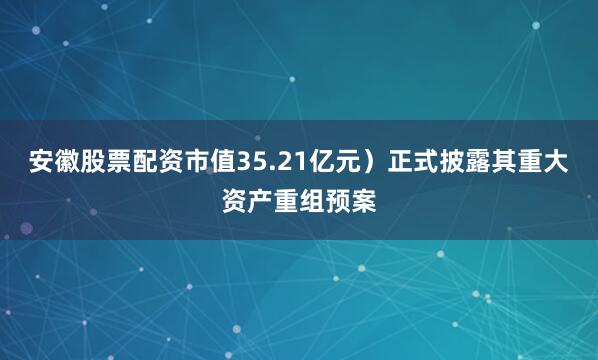 安徽股票配资市值35.21亿元）正式披露其重大资产重组预案