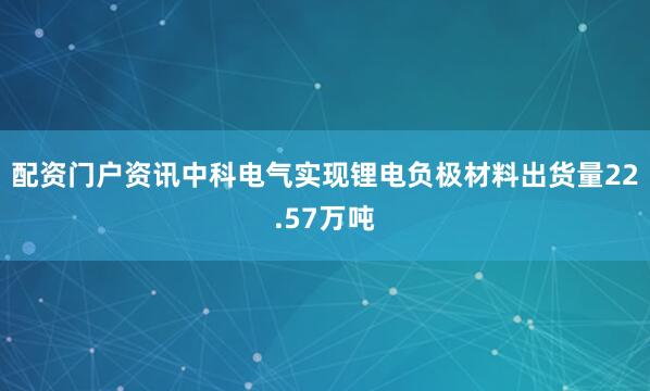 配资门户资讯中科电气实现锂电负极材料出货量22.57万吨
