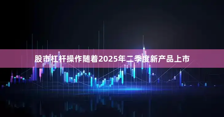 股市杠杆操作随着2025年二季度新产品上市