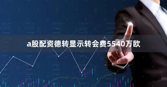 a股配资德转显示转会费5540万欧